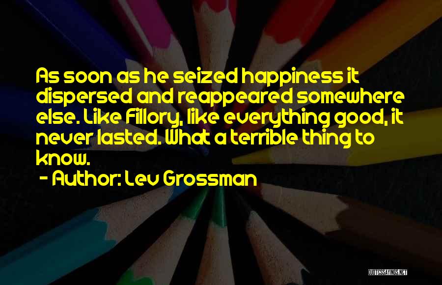 Lev Grossman Quotes: As Soon As He Seized Happiness It Dispersed And Reappeared Somewhere Else. Like Fillory, Like Everything Good, It Never Lasted.