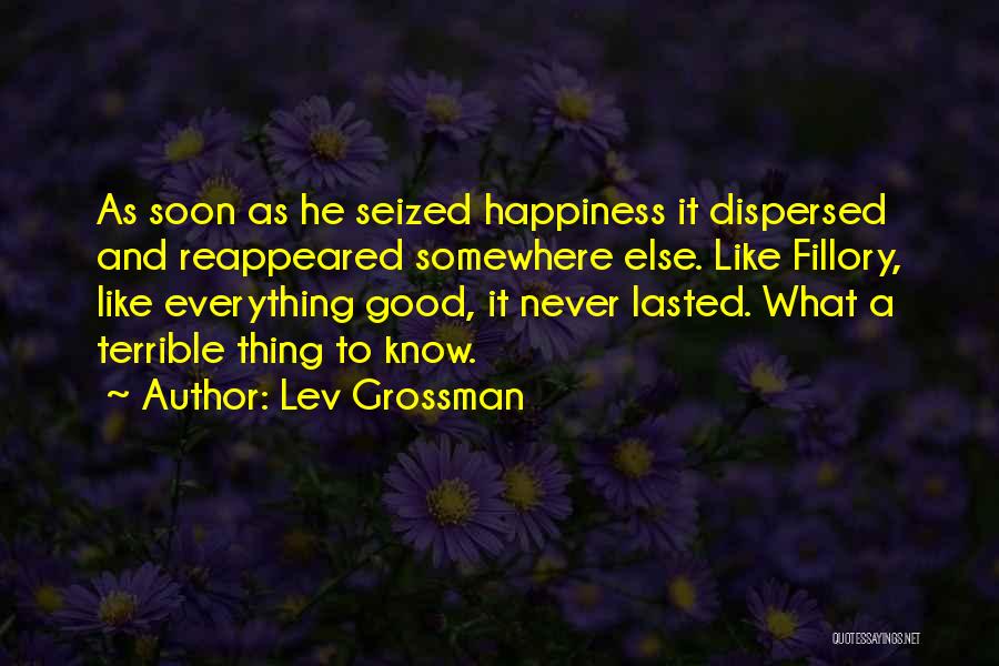Lev Grossman Quotes: As Soon As He Seized Happiness It Dispersed And Reappeared Somewhere Else. Like Fillory, Like Everything Good, It Never Lasted.