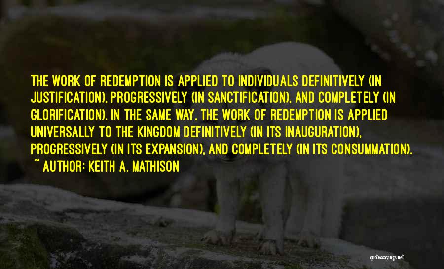 Keith A. Mathison Quotes: The Work Of Redemption Is Applied To Individuals Definitively (in Justification), Progressively (in Sanctification), And Completely (in Glorification). In The