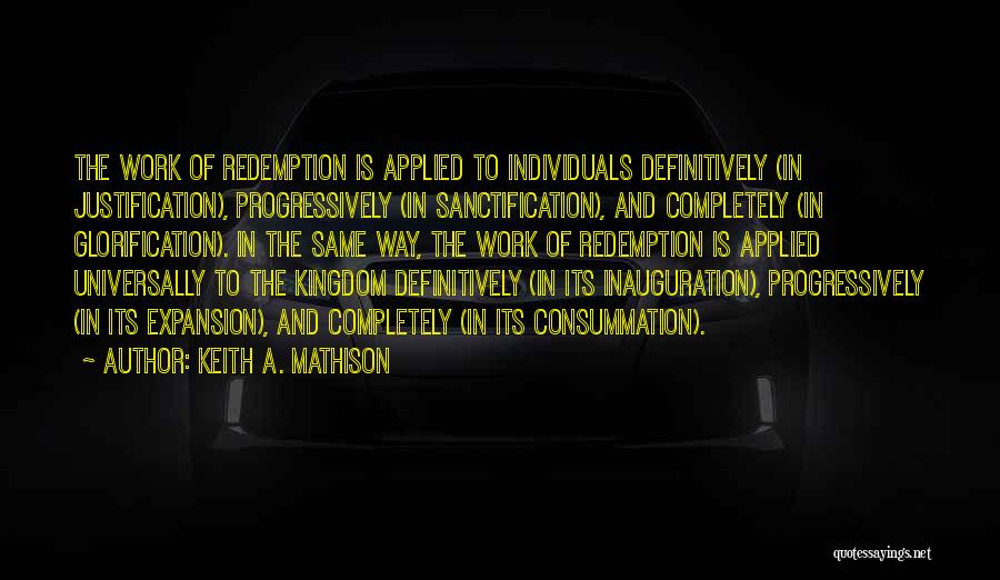 Keith A. Mathison Quotes: The Work Of Redemption Is Applied To Individuals Definitively (in Justification), Progressively (in Sanctification), And Completely (in Glorification). In The