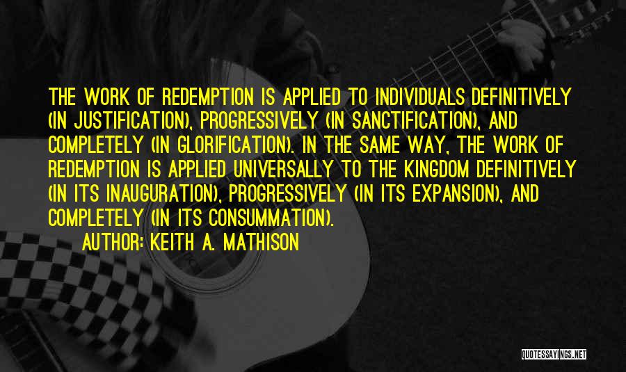 Keith A. Mathison Quotes: The Work Of Redemption Is Applied To Individuals Definitively (in Justification), Progressively (in Sanctification), And Completely (in Glorification). In The