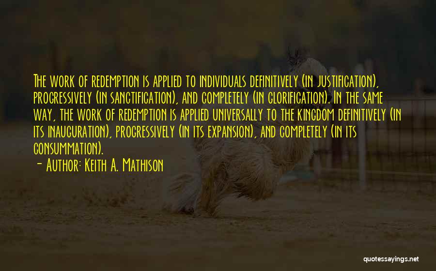 Keith A. Mathison Quotes: The Work Of Redemption Is Applied To Individuals Definitively (in Justification), Progressively (in Sanctification), And Completely (in Glorification). In The