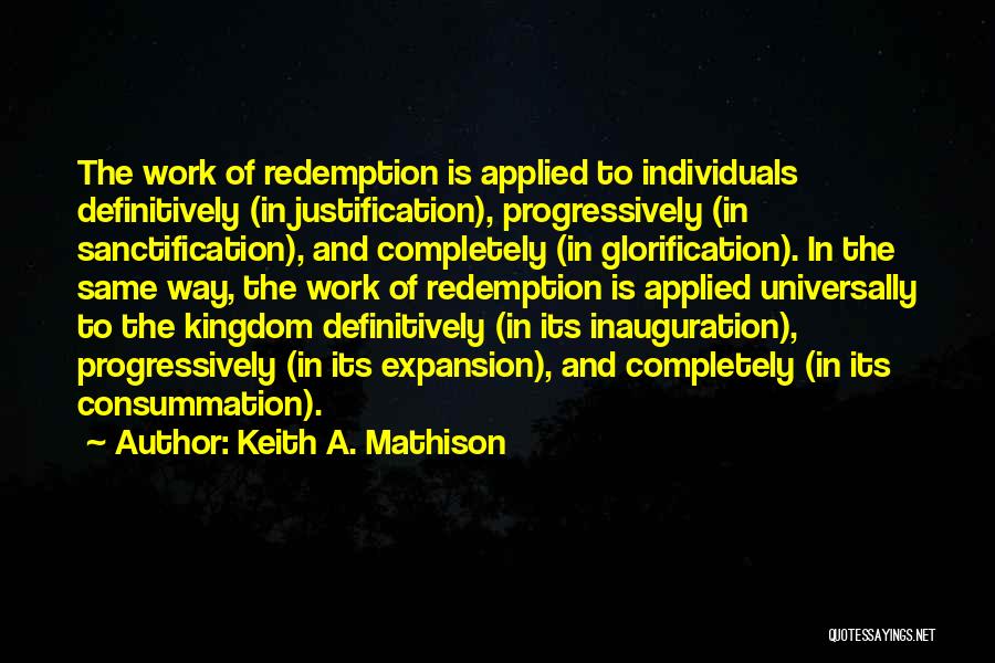 Keith A. Mathison Quotes: The Work Of Redemption Is Applied To Individuals Definitively (in Justification), Progressively (in Sanctification), And Completely (in Glorification). In The