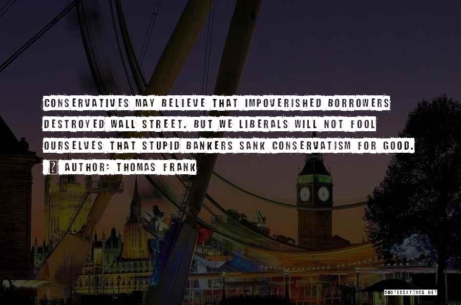 Thomas Frank Quotes: Conservatives May Believe That Impoverished Borrowers Destroyed Wall Street. But We Liberals Will Not Fool Ourselves That Stupid Bankers Sank