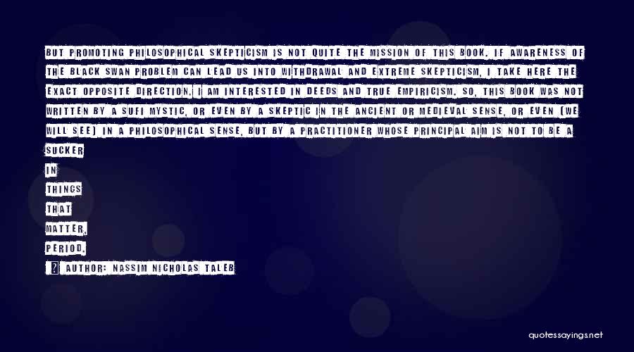 Nassim Nicholas Taleb Quotes: But Promoting Philosophical Skepticism Is Not Quite The Mission Of This Book. If Awareness Of The Black Swan Problem Can