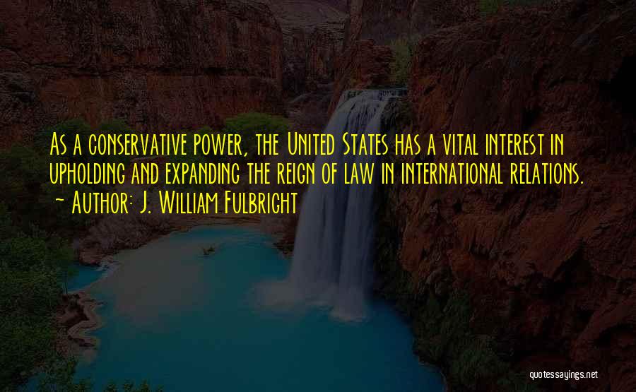J. William Fulbright Quotes: As A Conservative Power, The United States Has A Vital Interest In Upholding And Expanding The Reign Of Law In