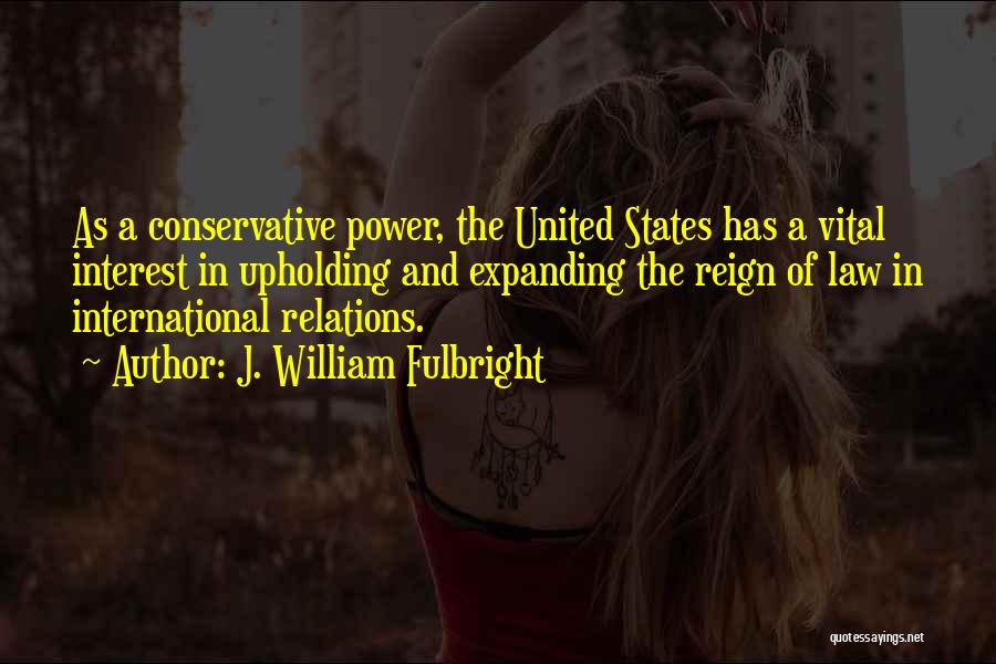 J. William Fulbright Quotes: As A Conservative Power, The United States Has A Vital Interest In Upholding And Expanding The Reign Of Law In