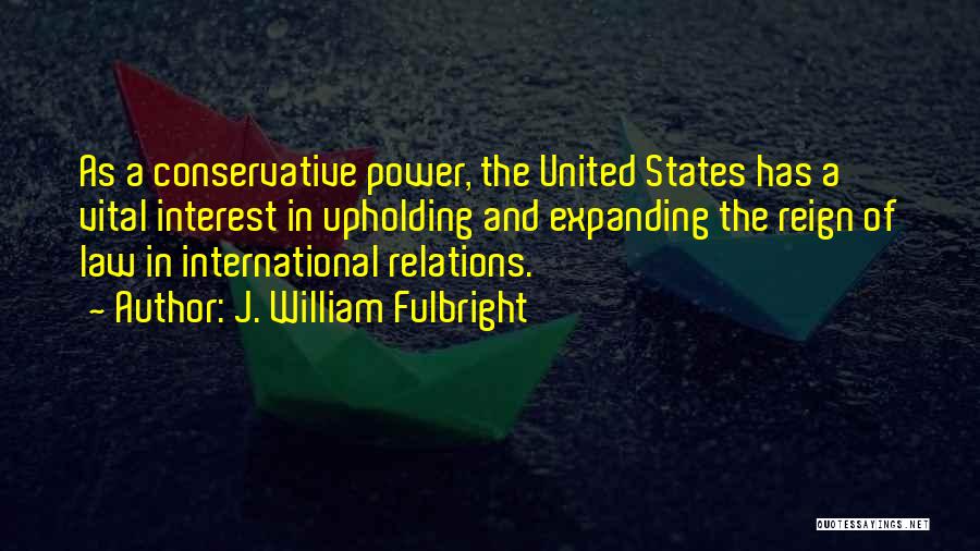 J. William Fulbright Quotes: As A Conservative Power, The United States Has A Vital Interest In Upholding And Expanding The Reign Of Law In