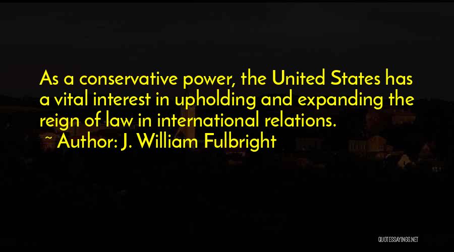 J. William Fulbright Quotes: As A Conservative Power, The United States Has A Vital Interest In Upholding And Expanding The Reign Of Law In