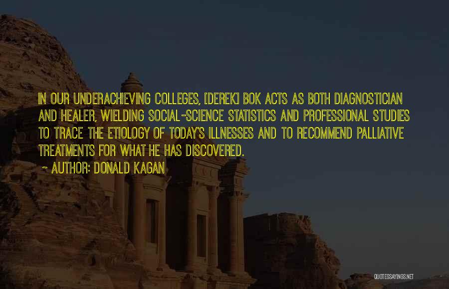 Donald Kagan Quotes: In Our Underachieving Colleges, [derek] Bok Acts As Both Diagnostician And Healer, Wielding Social-science Statistics And Professional Studies To Trace
