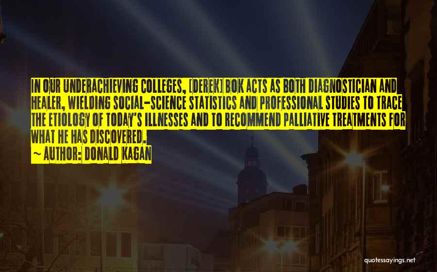 Donald Kagan Quotes: In Our Underachieving Colleges, [derek] Bok Acts As Both Diagnostician And Healer, Wielding Social-science Statistics And Professional Studies To Trace