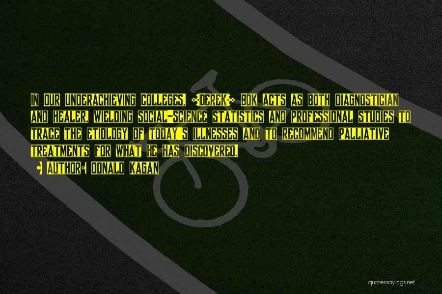 Donald Kagan Quotes: In Our Underachieving Colleges, [derek] Bok Acts As Both Diagnostician And Healer, Wielding Social-science Statistics And Professional Studies To Trace