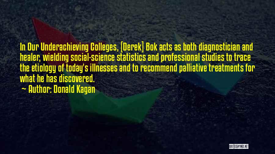 Donald Kagan Quotes: In Our Underachieving Colleges, [derek] Bok Acts As Both Diagnostician And Healer, Wielding Social-science Statistics And Professional Studies To Trace