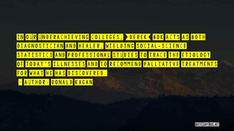 Donald Kagan Quotes: In Our Underachieving Colleges, [derek] Bok Acts As Both Diagnostician And Healer, Wielding Social-science Statistics And Professional Studies To Trace