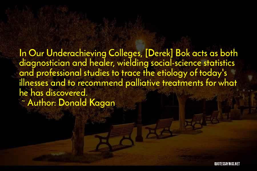 Donald Kagan Quotes: In Our Underachieving Colleges, [derek] Bok Acts As Both Diagnostician And Healer, Wielding Social-science Statistics And Professional Studies To Trace