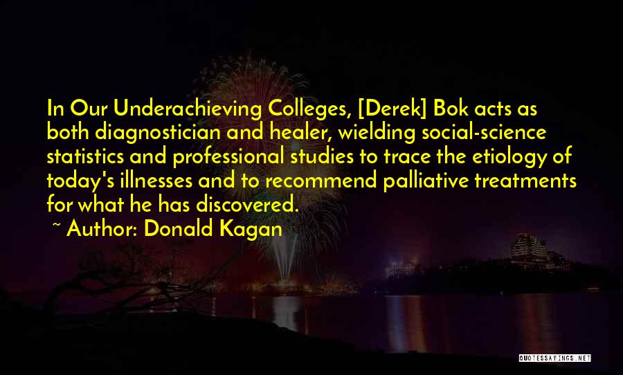 Donald Kagan Quotes: In Our Underachieving Colleges, [derek] Bok Acts As Both Diagnostician And Healer, Wielding Social-science Statistics And Professional Studies To Trace