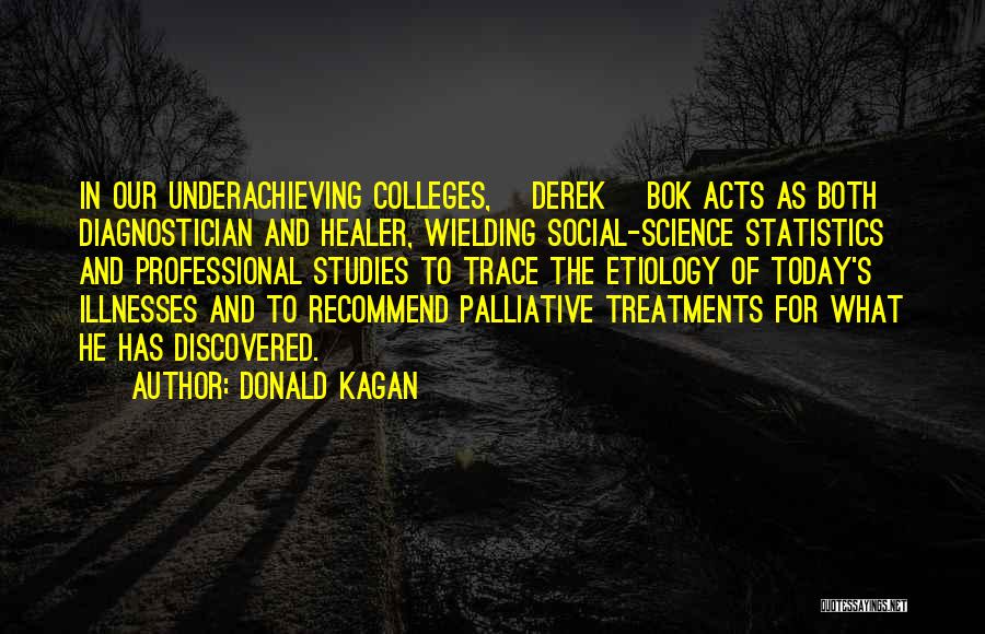 Donald Kagan Quotes: In Our Underachieving Colleges, [derek] Bok Acts As Both Diagnostician And Healer, Wielding Social-science Statistics And Professional Studies To Trace