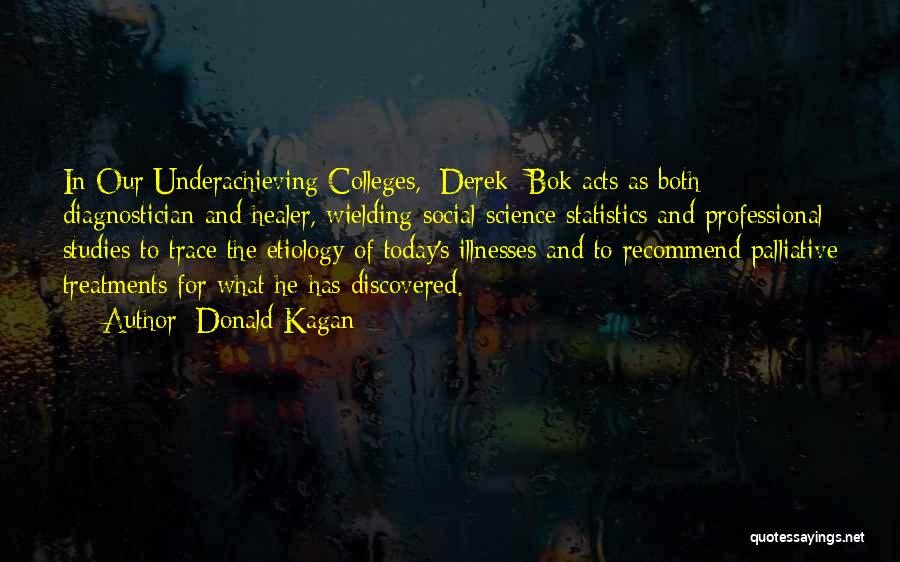 Donald Kagan Quotes: In Our Underachieving Colleges, [derek] Bok Acts As Both Diagnostician And Healer, Wielding Social-science Statistics And Professional Studies To Trace