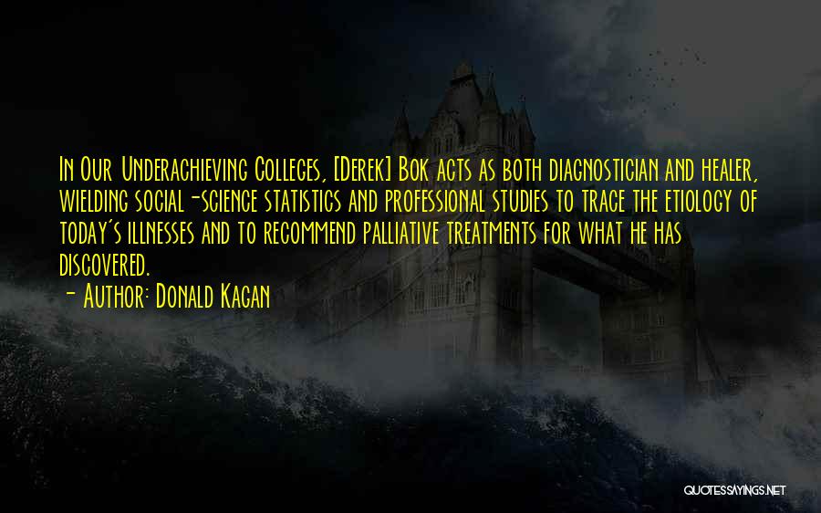 Donald Kagan Quotes: In Our Underachieving Colleges, [derek] Bok Acts As Both Diagnostician And Healer, Wielding Social-science Statistics And Professional Studies To Trace