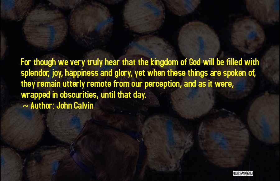 John Calvin Quotes: For Though We Very Truly Hear That The Kingdom Of God Will Be Filled With Splendor, Joy, Happiness And Glory,