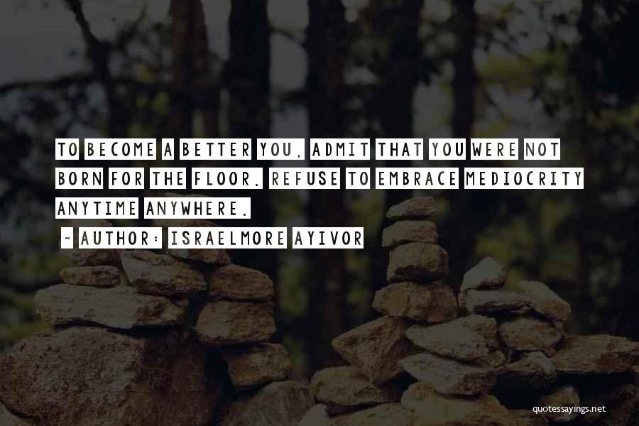 Israelmore Ayivor Quotes: To Become A Better You, Admit That You Were Not Born For The Floor. Refuse To Embrace Mediocrity Anytime Anywhere.