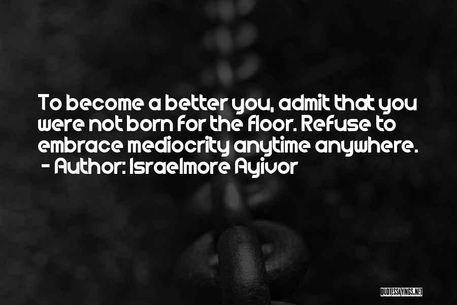 Israelmore Ayivor Quotes: To Become A Better You, Admit That You Were Not Born For The Floor. Refuse To Embrace Mediocrity Anytime Anywhere.