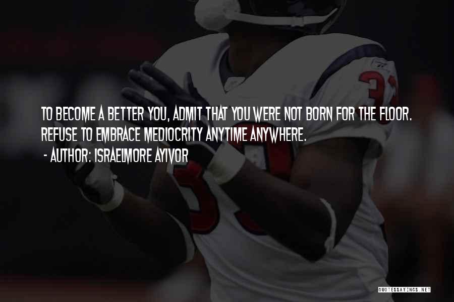 Israelmore Ayivor Quotes: To Become A Better You, Admit That You Were Not Born For The Floor. Refuse To Embrace Mediocrity Anytime Anywhere.