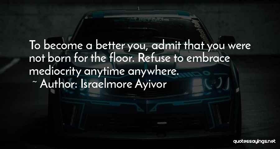 Israelmore Ayivor Quotes: To Become A Better You, Admit That You Were Not Born For The Floor. Refuse To Embrace Mediocrity Anytime Anywhere.