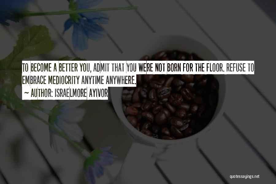 Israelmore Ayivor Quotes: To Become A Better You, Admit That You Were Not Born For The Floor. Refuse To Embrace Mediocrity Anytime Anywhere.