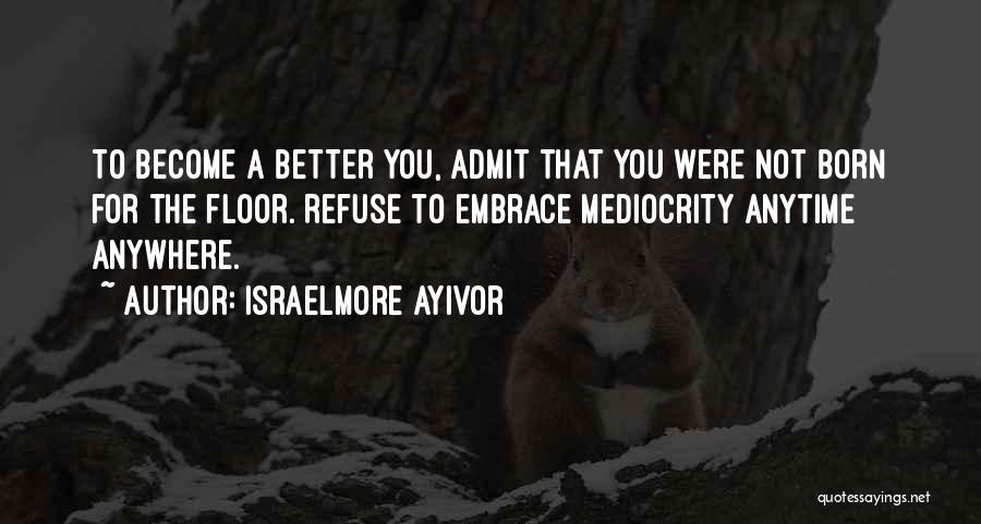 Israelmore Ayivor Quotes: To Become A Better You, Admit That You Were Not Born For The Floor. Refuse To Embrace Mediocrity Anytime Anywhere.