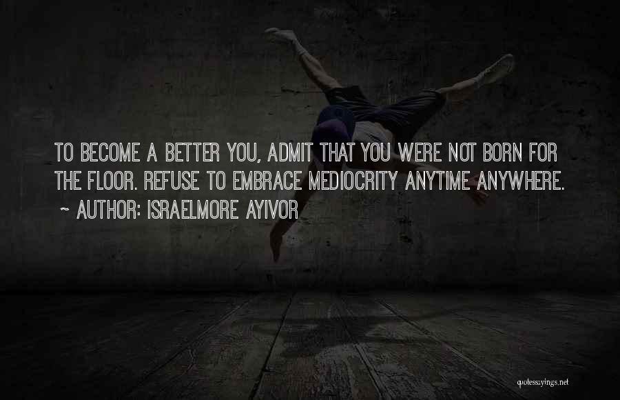 Israelmore Ayivor Quotes: To Become A Better You, Admit That You Were Not Born For The Floor. Refuse To Embrace Mediocrity Anytime Anywhere.