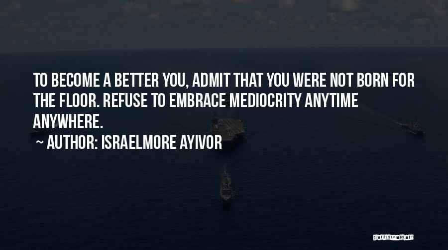 Israelmore Ayivor Quotes: To Become A Better You, Admit That You Were Not Born For The Floor. Refuse To Embrace Mediocrity Anytime Anywhere.