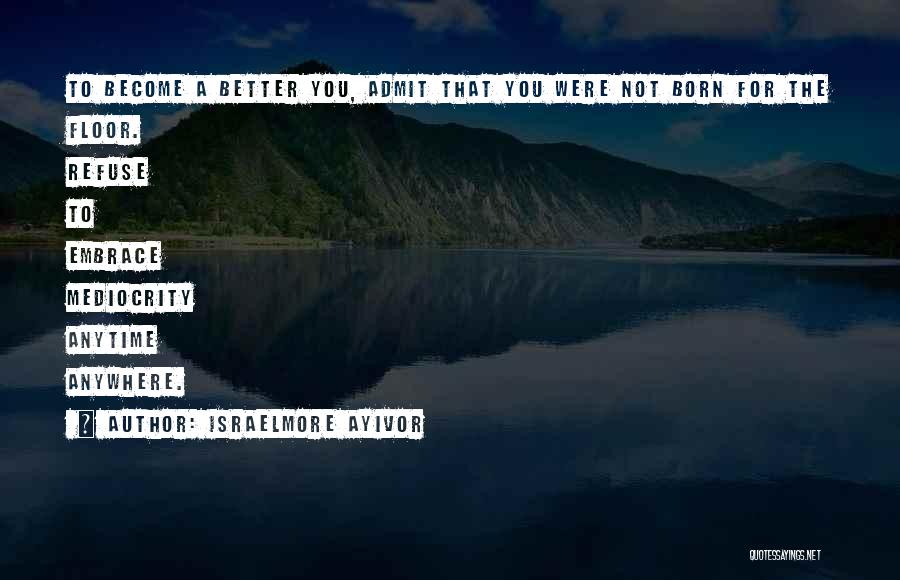 Israelmore Ayivor Quotes: To Become A Better You, Admit That You Were Not Born For The Floor. Refuse To Embrace Mediocrity Anytime Anywhere.