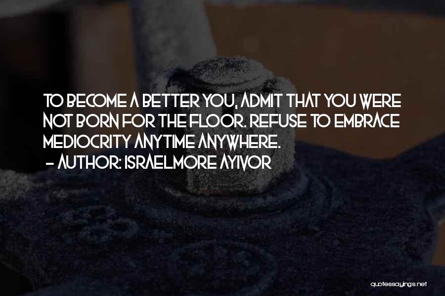 Israelmore Ayivor Quotes: To Become A Better You, Admit That You Were Not Born For The Floor. Refuse To Embrace Mediocrity Anytime Anywhere.