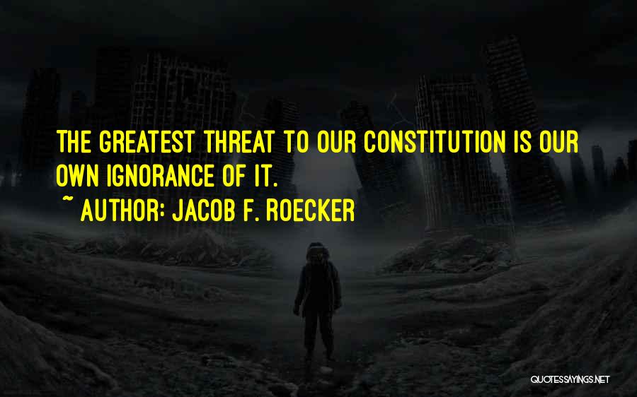 Jacob F. Roecker Quotes: The Greatest Threat To Our Constitution Is Our Own Ignorance Of It.