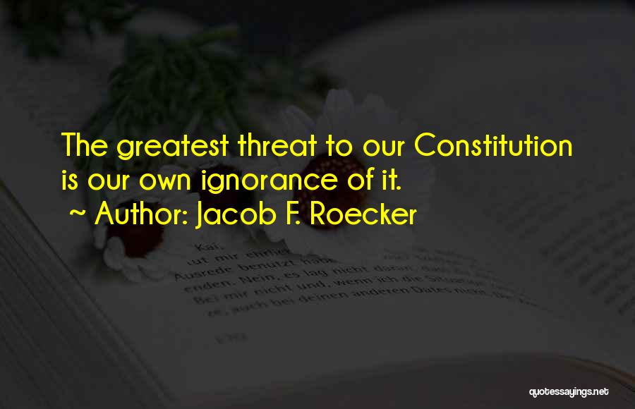 Jacob F. Roecker Quotes: The Greatest Threat To Our Constitution Is Our Own Ignorance Of It.