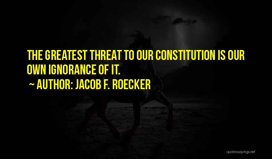 Jacob F. Roecker Quotes: The Greatest Threat To Our Constitution Is Our Own Ignorance Of It.