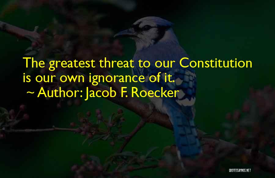 Jacob F. Roecker Quotes: The Greatest Threat To Our Constitution Is Our Own Ignorance Of It.