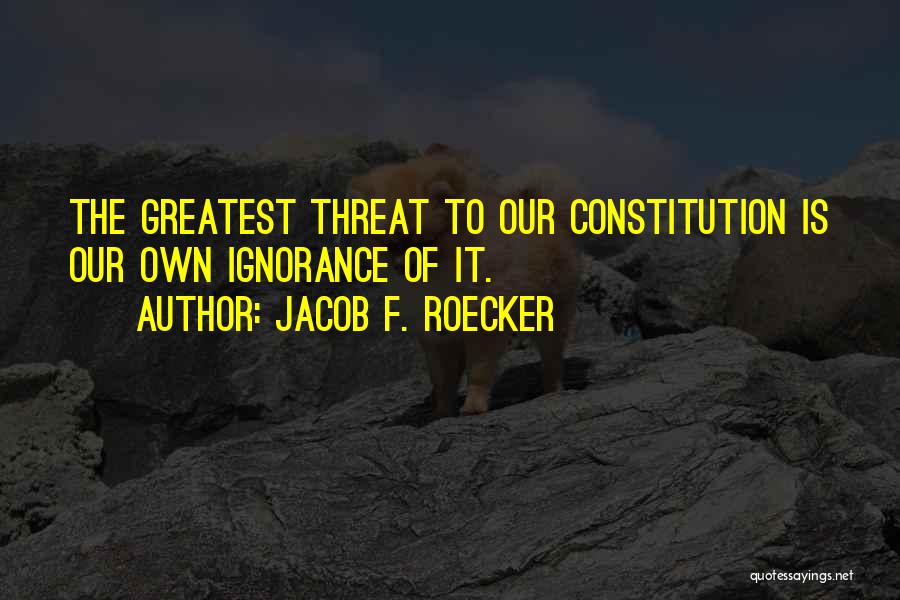 Jacob F. Roecker Quotes: The Greatest Threat To Our Constitution Is Our Own Ignorance Of It.