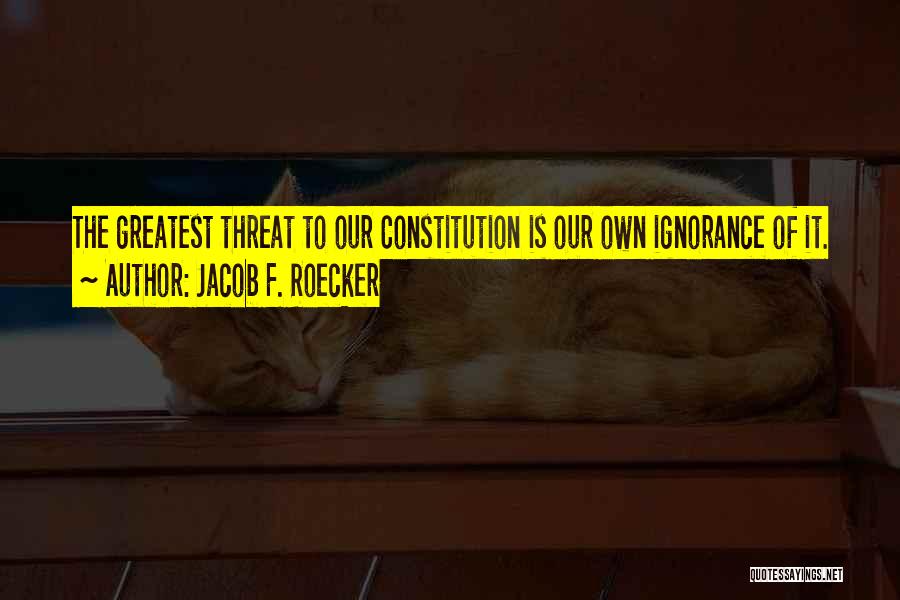 Jacob F. Roecker Quotes: The Greatest Threat To Our Constitution Is Our Own Ignorance Of It.