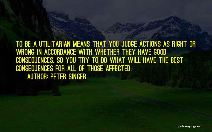 Peter Singer Quotes: To Be A Utilitarian Means That You Judge Actions As Right Or Wrong In Accordance With Whether They Have Good