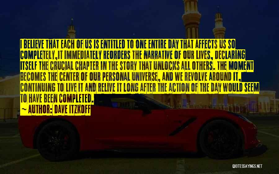 Dave Itzkoff Quotes: I Believe That Each Of Us Is Entitled To One Entire Day That Affects Us So Completely,it Immediately Reorders The