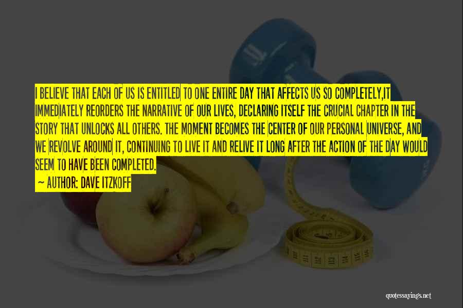 Dave Itzkoff Quotes: I Believe That Each Of Us Is Entitled To One Entire Day That Affects Us So Completely,it Immediately Reorders The