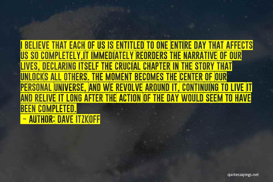 Dave Itzkoff Quotes: I Believe That Each Of Us Is Entitled To One Entire Day That Affects Us So Completely,it Immediately Reorders The