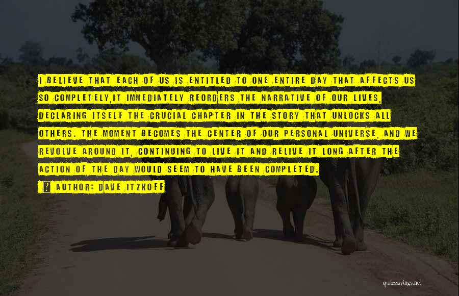 Dave Itzkoff Quotes: I Believe That Each Of Us Is Entitled To One Entire Day That Affects Us So Completely,it Immediately Reorders The