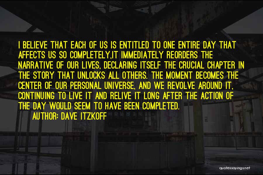 Dave Itzkoff Quotes: I Believe That Each Of Us Is Entitled To One Entire Day That Affects Us So Completely,it Immediately Reorders The