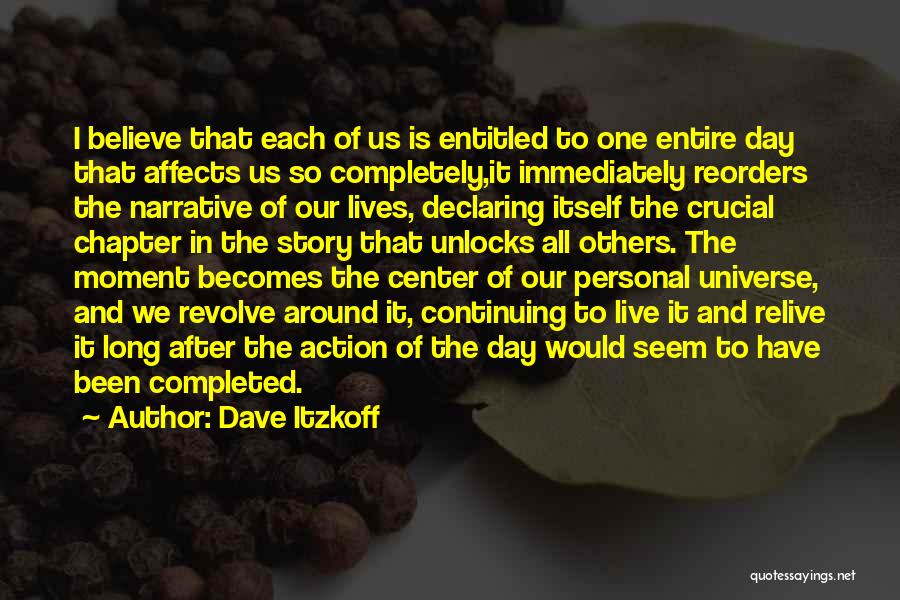 Dave Itzkoff Quotes: I Believe That Each Of Us Is Entitled To One Entire Day That Affects Us So Completely,it Immediately Reorders The