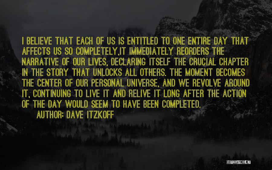 Dave Itzkoff Quotes: I Believe That Each Of Us Is Entitled To One Entire Day That Affects Us So Completely,it Immediately Reorders The