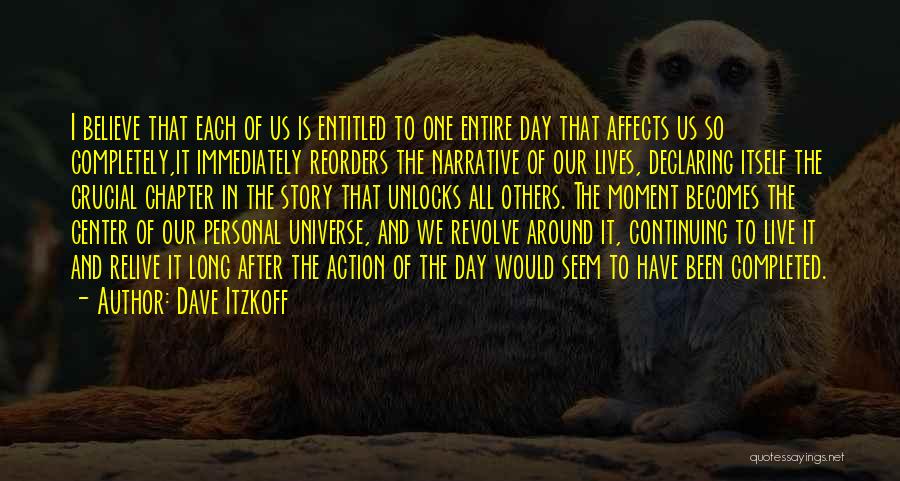 Dave Itzkoff Quotes: I Believe That Each Of Us Is Entitled To One Entire Day That Affects Us So Completely,it Immediately Reorders The