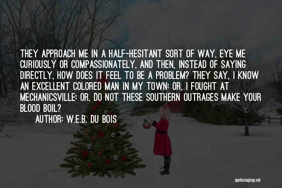 W.E.B. Du Bois Quotes: They Approach Me In A Half-hesitant Sort Of Way, Eye Me Curiously Or Compassionately, And Then, Instead Of Saying Directly,